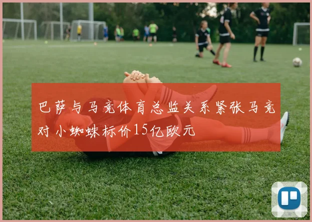 巴萨与马竞体育总监关系紧张马竞对小蜘蛛标价15亿欧元