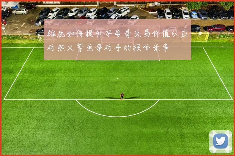 雄鹿如何提升字母哥交易价值以应对热火等竞争对手的报价竞争