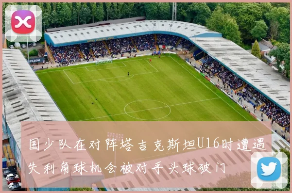 国少队在对阵塔吉克斯坦U16时遭遇失利角球机会被对手头球破门