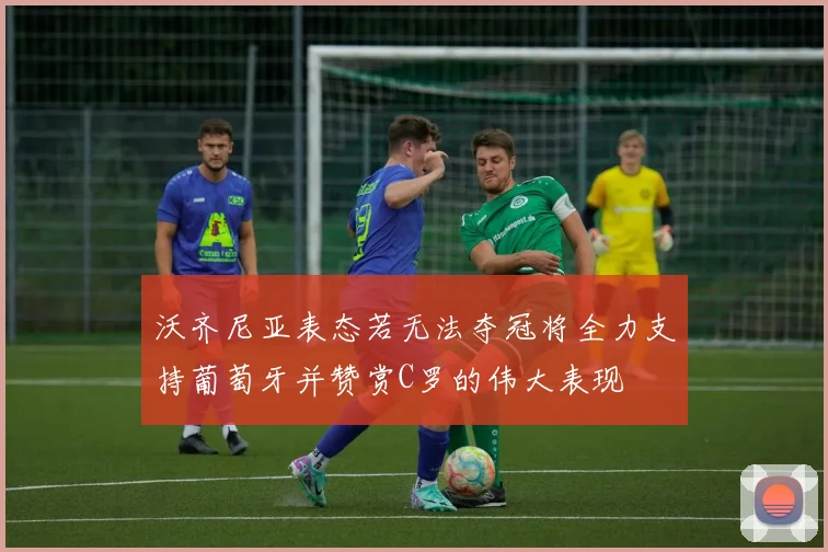 沃齐尼亚表态若无法夺冠将全力支持葡萄牙并赞赏C罗的伟大表现