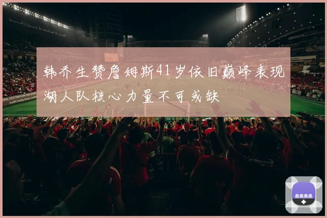 韩乔生赞詹姆斯41岁依旧巅峰表现湖人队核心力量不可或缺