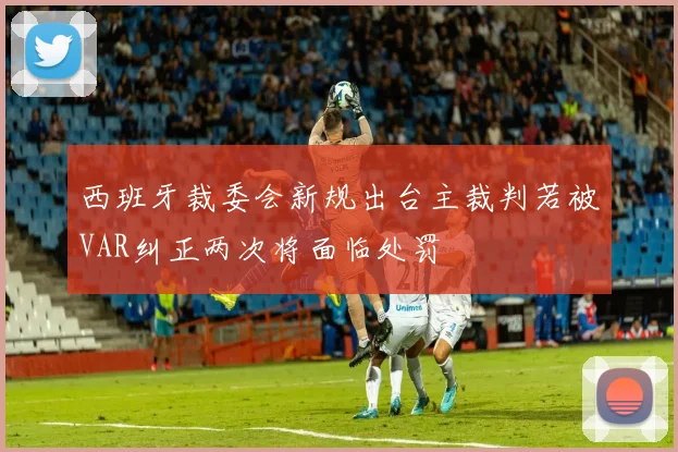 西班牙裁委会新规出台主裁判若被VAR纠正两次将面临处罚