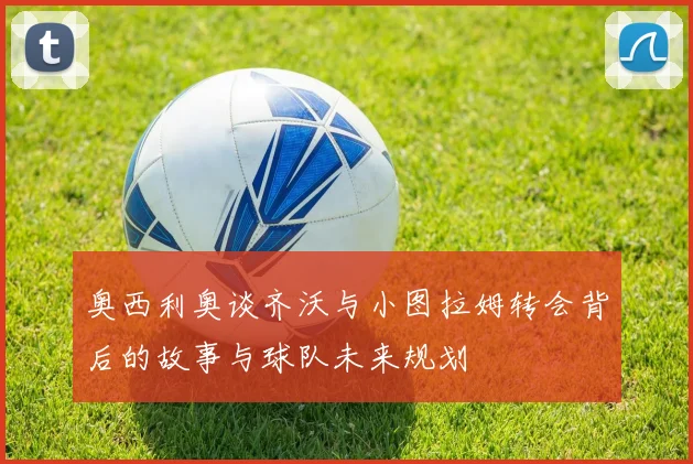 奥西利奥谈齐沃与小图拉姆转会背后的故事与球队未来规划